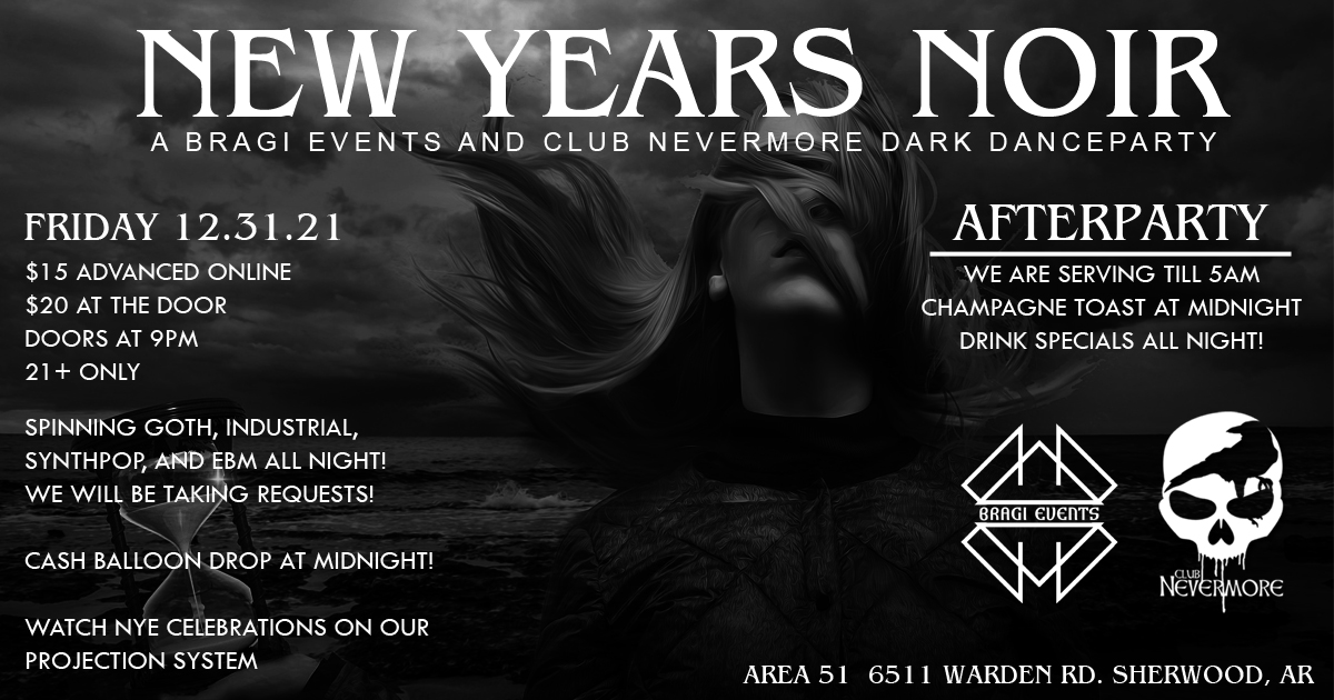 Flyer for New Year&rsquo;s Noir: A Bragi Events and Club Nevermore Dark Dance Party, on Friday, December 31, 2021 at Area 51, 6511 Warden Road in Sherwood, Arkansas. Tickets are $15 adavce online, $20 at the door. Doors open at 9 PM. Ages 21+ only. Spinning goth, industrial, synthpop, and EBM all night! We will be taking requests! Cash balloon drop at midnight. Afterparty: we are serving till 5 AM. Champagne toast at midnight. Drink specials all night.