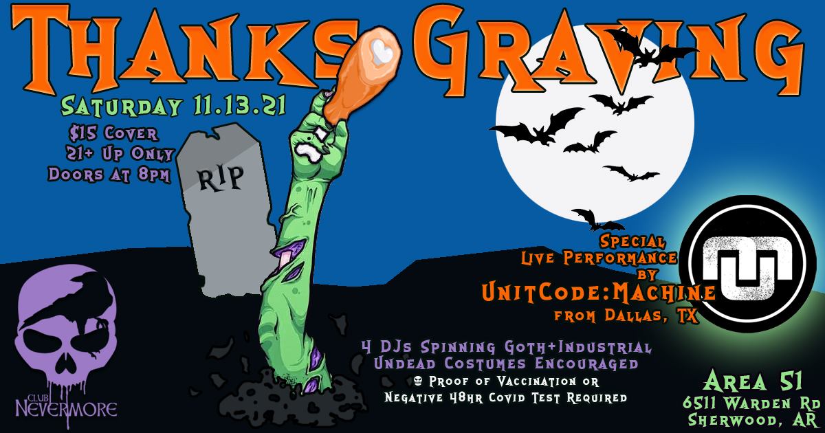 Flyer for Club Nevermore ThanksGraving event. It shows a dark blue sky and a dark ground. There is a gravestone that says &ldquo;RIP&rdquo; and a green zombie arm clutching a turkey drumstick is sticking out of the ground. The text says &ldquo;ThanksGraving. Saturday November 13, 2021. At Area 51, 6511 Warden Road, in Sherwood, Arkansas. $15 cover, 21+ up only, doors open at 8 PM. There will be 4 DJs spinning goth and industrial, plus a live performance by Unitcode:Machine from Dallas. Undead costumes encouraged. Proof of covid vaccination or 48-hour negative covid test is required for entry.