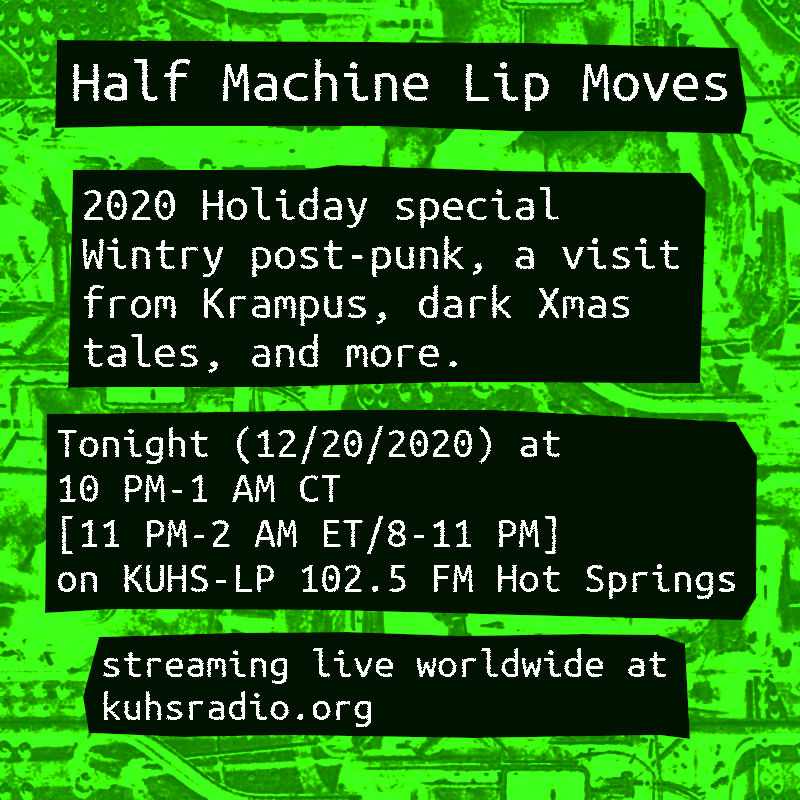 Flyer for Half Machine Lip Moves 2020 holiday show. It says &lsquo;Half Machine Lip Moves. Wintry post-punk, a visit from Krampus, dark Xmas tales and more. Tonight (December 20, 2020) at 10 PM till 1 AM Central Time. Listen on KUHS-LP 102.5 FM Hot Springs or the free stream at kuhsradio.org.&rsquo;