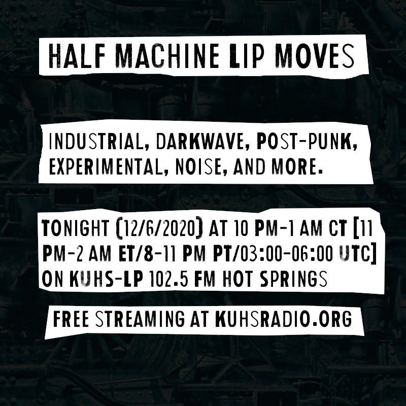 Flyer for Half Machine Lip Moves episode #136 on December 6, 2020. It has the text &ldquo;Half Machine Lip Moves. Industrial, darkwave, post-punk, experimental, noise, and more. Tonight (12/6/2020) at 10 PM to 1 AM Central Time on KUHS-LP 102.5 FM Hot Springs, with free live streaming at kuhsradio.org&rdquo;