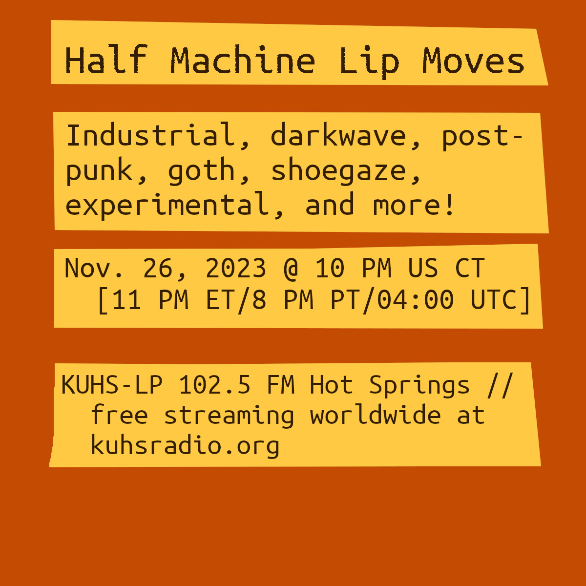 The image is reddish-orange box. There are four yellow boxes with text on them. The text reads, &ldquo;Half Machine Lip Moves. Industrial, darkwave, goth, shoegaze, experimental, and more! November 26, 2023 at 10 PM Central Time (11 PM Eastern/8 PM Pacific/05:00 UTC) on KUHS-LP 102.5 FM, free worldwide streaming at kuhsradio.org.