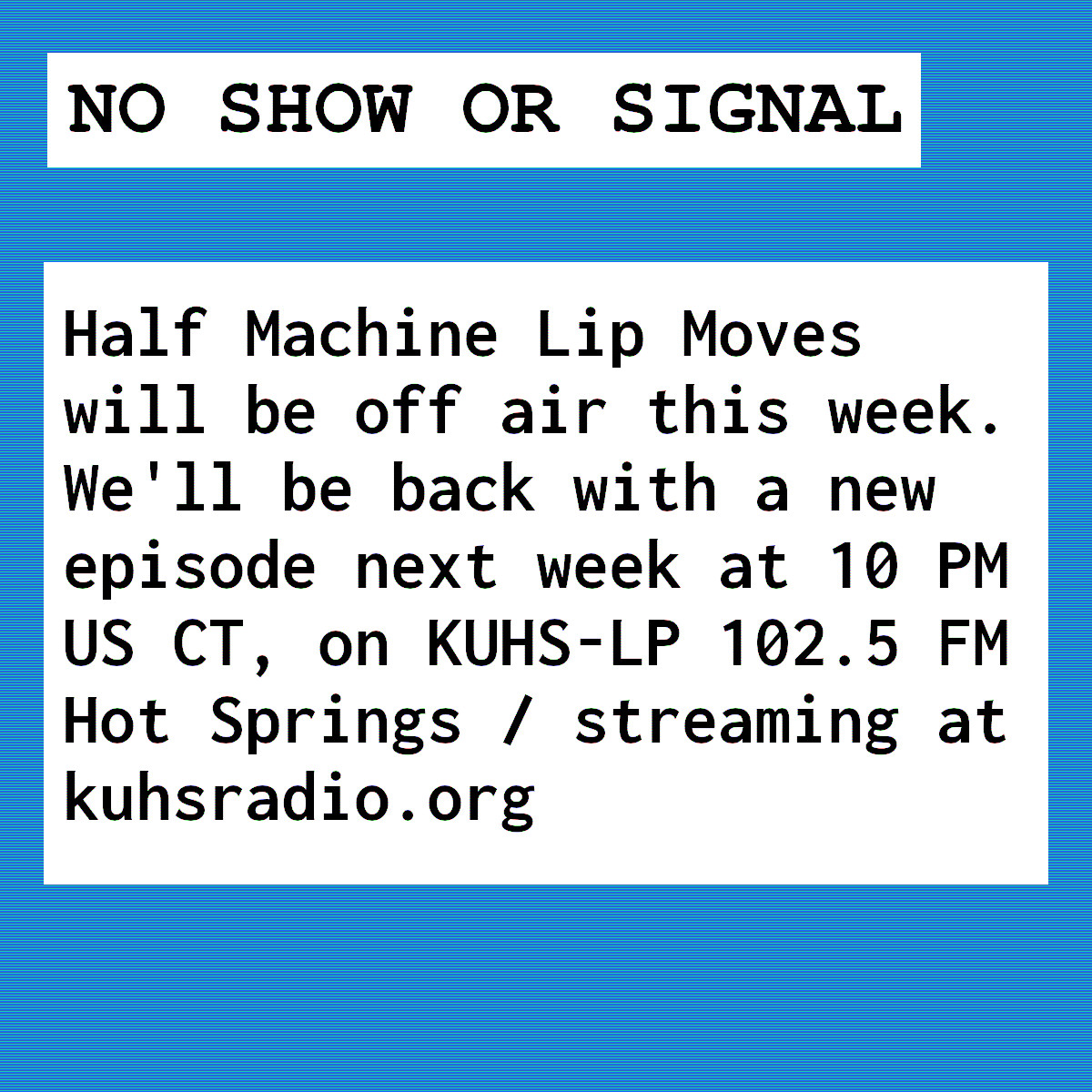&ldquo;The image has a blue background. There is a white box with black text that says, No show or signal.&rsquo; The box below it says, &lsquo;Half Machine Lip Moves will be off air this week. We&rsquo;ll be back with a new episode next week at 10 PM US CT on KUHS-LP 102.5 FM Hot Springs and and streaming at kuhsradio.org .&rsquo;&rdquo;