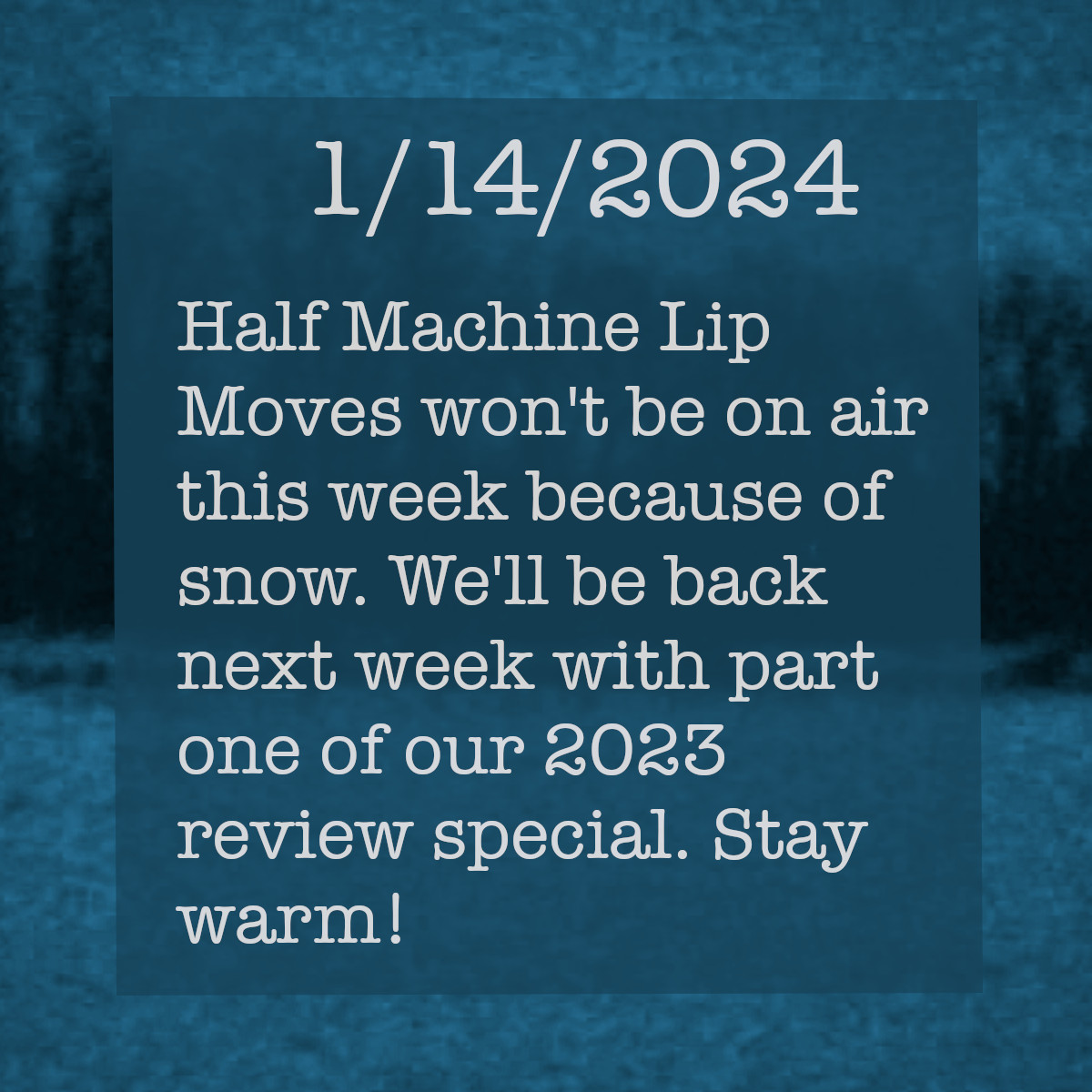 The text shows a grainy, low-resolution photo taken of a wintry forest scene. The text on the picture reads, &ldquo;January 14, 2024. Half Machine Lip Moves won&rsquo;t be on air this week because of snow. We&rsquo;ll be back next week with part one of our 2023 review special. Till then, stay warm!&rdquo;