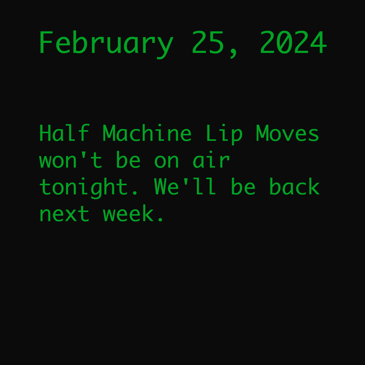 The image is a black box with green monospace text. The text reads, &ldquo;February 25, 2024. Half Machine Lip Moves won&rsquo;t be on air this week. We&rsquo;ll be back next week with a new episode.&rdquo;