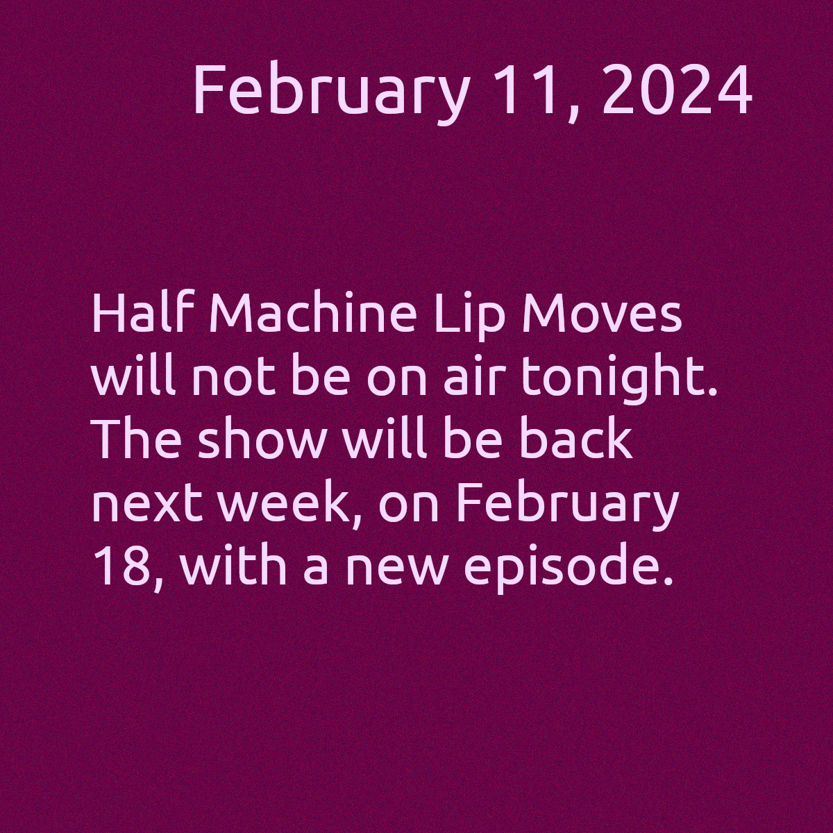 The image has a red background with white text. The text reads, &ldquo;February 11, 2024. Half Machine Lip Moves won&rsquo;t be on air tonight. The show will be back next week, on February 18, 2024 with a new episode.&rdquo;
