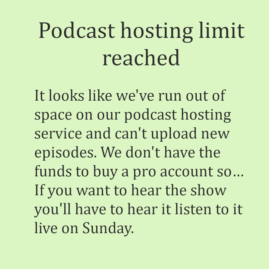 The image has a pale green background with black text. The text reads, &ldquo;It looks like w&rsquo;ve run out of space on our podcast hosting service and can&rsquo;t upload new episodes. We don&rsquo;t have the funds to buy a pro account. If you want to hear the show you&rsquo;ll have to listen to it live on Sunday at 10 PM Central Time on KUHS-LP 102.5 FM Hot Springs or kuhsradio.org .&rdquo;