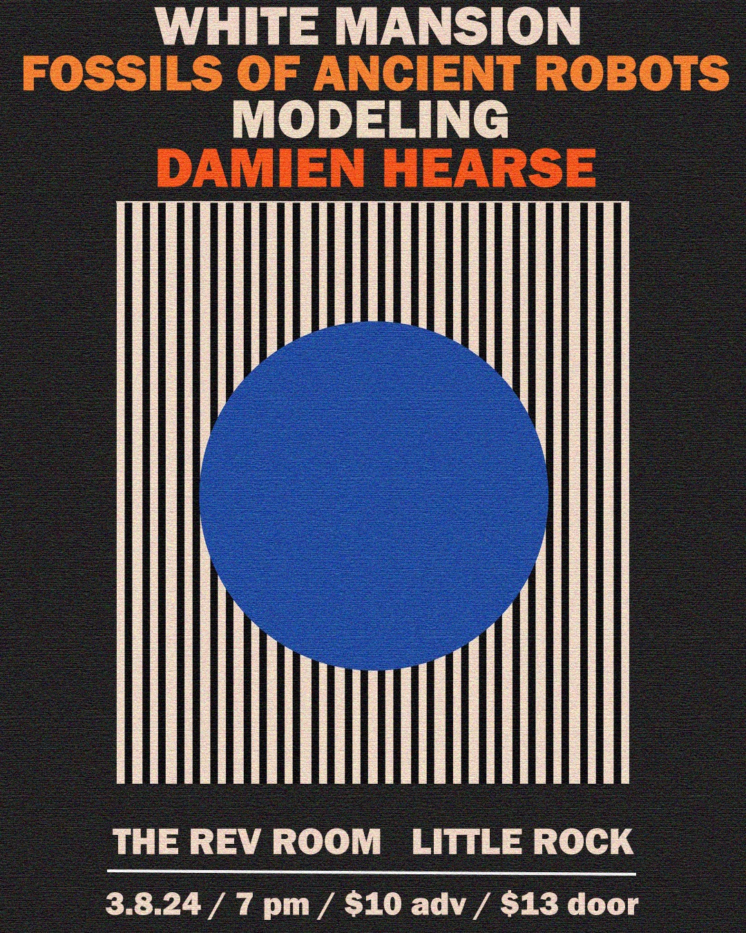 This flyer has a black background, there is a box of white and black stripes with a large blue dot in the center. The text in the image reads, &ldquo;White Mansion, Fossils of Ancient Robots, Modeling, and Damien Hearse. At The Rev Room, 300 President Clinton Avenue, Little Rock, Arkansas. On Friday, March 8, 2024. Starts at 7 PM, $10 advance tickets, $13 at the door. Go to revroom.com for more info.&rdquo;